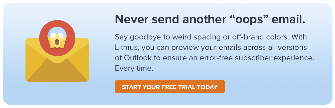 Say goodbye to weird spacing and extra white lines! With Litmus, you can preview your emails across all versions of Outlook to ensure an error-free subscriber experience. Every time.